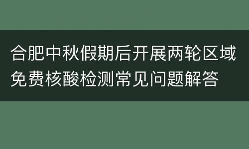 合肥中秋假期后开展两轮区域免费核酸检测常见问题解答