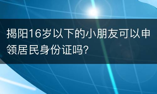 揭阳16岁以下的小朋友可以申领居民身份证吗？