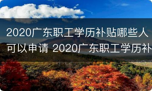 2020广东职工学历补贴哪些人可以申请 2020广东职工学历补贴哪些人可以申请呢