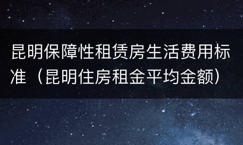 昆明保障性租赁房生活费用标准（昆明住房租金平均金额）