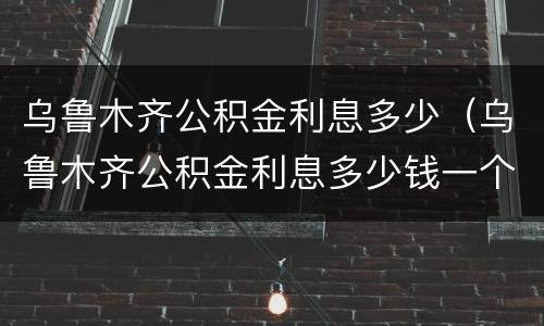 乌鲁木齐公积金利息多少（乌鲁木齐公积金利息多少钱一个月）