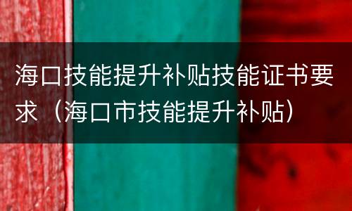 海口技能提升补贴技能证书要求（海口市技能提升补贴）