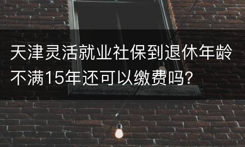 天津灵活就业社保到退休年龄不满15年还可以缴费吗？
