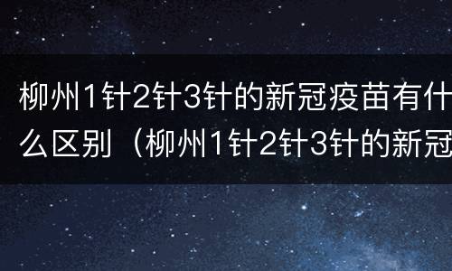 柳州1针2针3针的新冠疫苗有什么区别（柳州1针2针3针的新冠疫苗有什么区别吗）