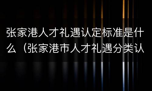 张家港人才礼遇认定标准是什么（张家港市人才礼遇分类认定实施细则）
