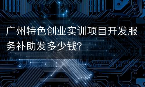 广州特色创业实训项目开发服务补助发多少钱？