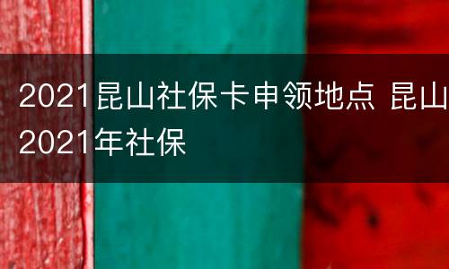 2021昆山社保卡申领地点 昆山2021年社保