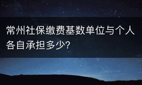 常州社保缴费基数单位与个人各自承担多少？
