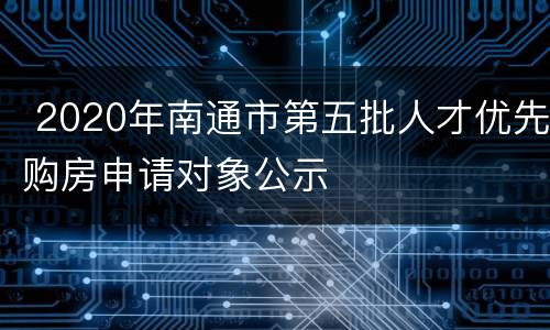  2020年南通市第五批人才优先购房申请对象公示
