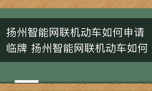 扬州智能网联机动车如何申请临牌 扬州智能网联机动车如何申请临牌上牌