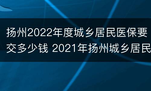 扬州2022年度城乡居民医保要交多少钱 2021年扬州城乡居民医疗保险缴费标准