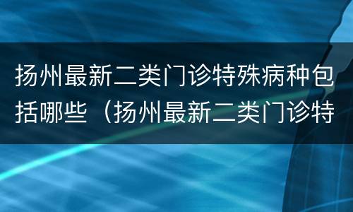 扬州最新二类门诊特殊病种包括哪些（扬州最新二类门诊特殊病种包括哪些病种）
