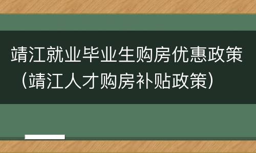 靖江就业毕业生购房优惠政策（靖江人才购房补贴政策）