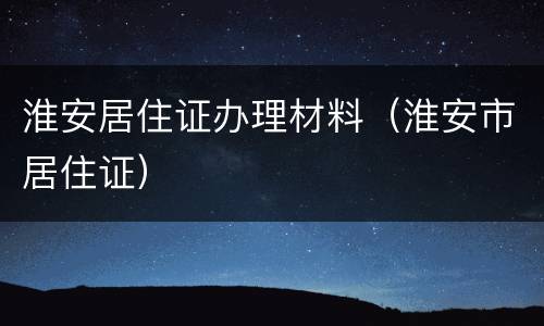 淮安居住证办理材料（淮安市居住证）