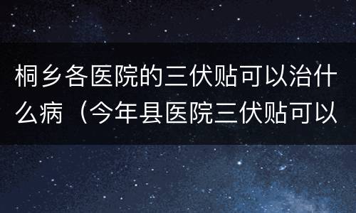 桐乡各医院的三伏贴可以治什么病（今年县医院三伏贴可以贴吗）