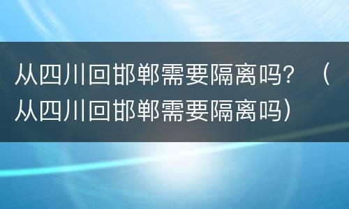 从四川回邯郸需要隔离吗？（从四川回邯郸需要隔离吗）
