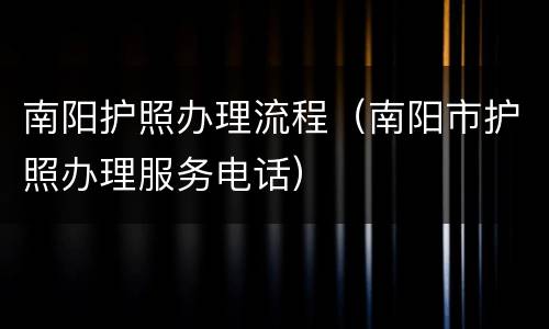 南阳护照办理流程（南阳市护照办理服务电话）