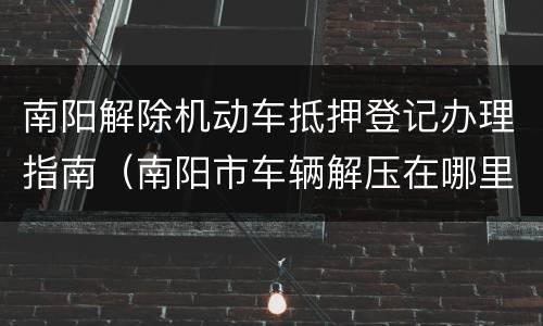 南阳解除机动车抵押登记办理指南（南阳市车辆解压在哪里办理）
