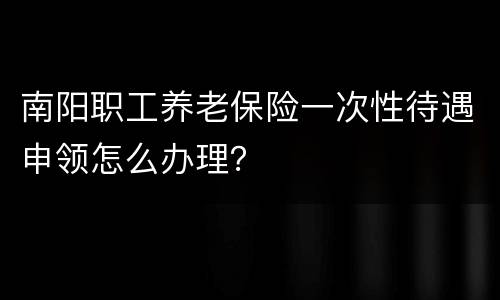 南阳职工养老保险一次性待遇申领怎么办理？