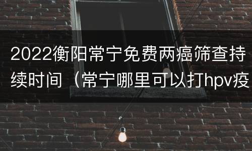 2022衡阳常宁免费两癌筛查持续时间（常宁哪里可以打hpv疫苗）