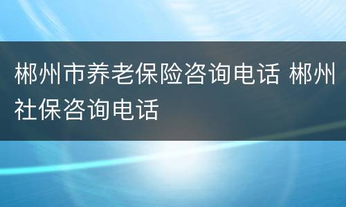 郴州市养老保险咨询电话 郴州社保咨询电话