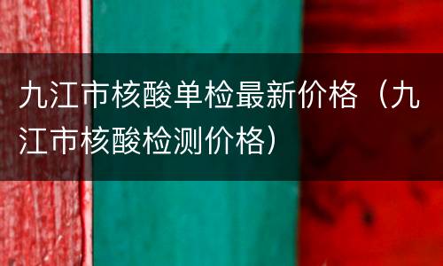 九江市核酸单检最新价格（九江市核酸检测价格）