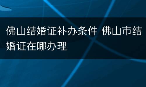 佛山结婚证补办条件 佛山市结婚证在哪办理
