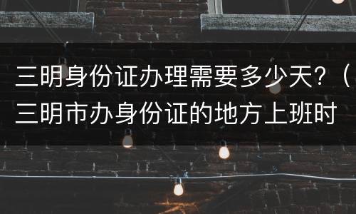 三明身份证办理需要多少天?（三明市办身份证的地方上班时间）
