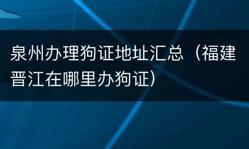 泉州办理狗证地址汇总（福建晋江在哪里办狗证）