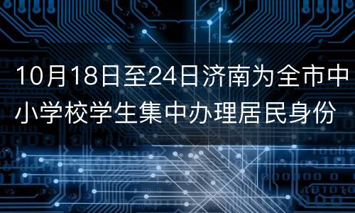 10月18日至24日济南为全市中小学校学生集中办理居民身份证