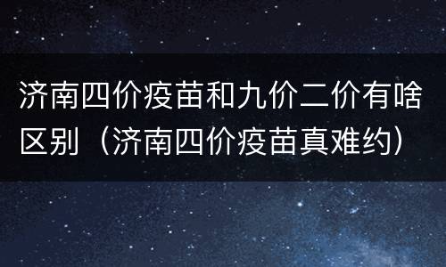 济南四价疫苗和九价二价有啥区别（济南四价疫苗真难约）