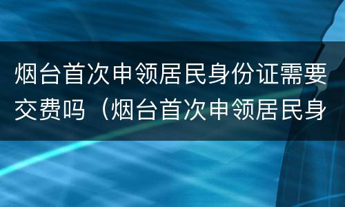 烟台首次申领居民身份证需要交费吗（烟台首次申领居民身份证需要交费吗多少钱）