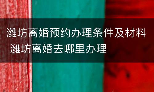 潍坊离婚预约办理条件及材料 潍坊离婚去哪里办理