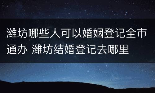 潍坊哪些人可以婚姻登记全市通办 潍坊结婚登记去哪里
