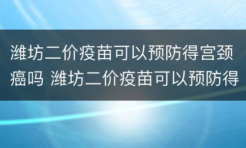 潍坊二价疫苗可以预防得宫颈癌吗 潍坊二价疫苗可以预防得宫颈癌吗多少钱