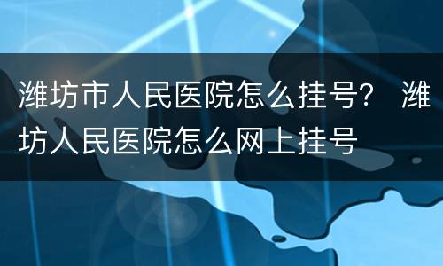 潍坊市人民医院怎么挂号？ 潍坊人民医院怎么网上挂号