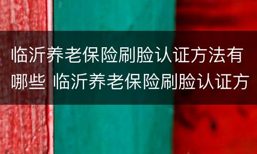 临沂养老保险刷脸认证方法有哪些 临沂养老保险刷脸认证方法有哪些呢