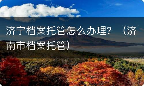 济宁档案托管怎么办理？（济南市档案托管）