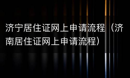 济宁居住证网上申请流程（济南居住证网上申请流程）