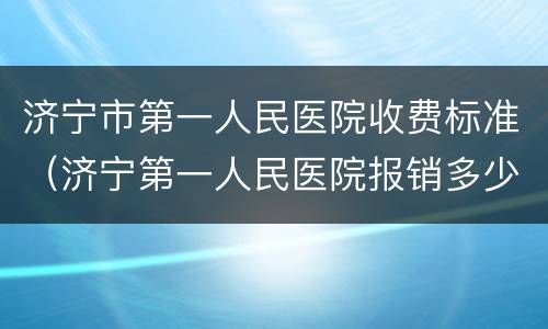 济宁市第一人民医院收费标准（济宁第一人民医院报销多少）