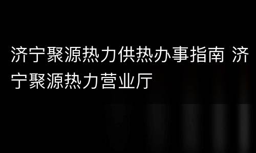 济宁聚源热力供热办事指南 济宁聚源热力营业厅