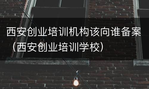 西安创业培训机构该向谁备案（西安创业培训学校）
