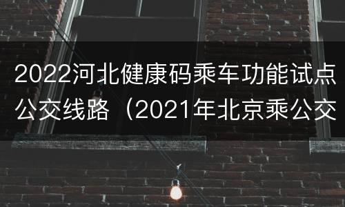 2022河北健康码乘车功能试点公交线路（2021年北京乘公交要健康码吗）