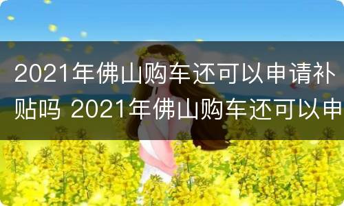 2021年佛山购车还可以申请补贴吗 2021年佛山购车还可以申请补贴吗