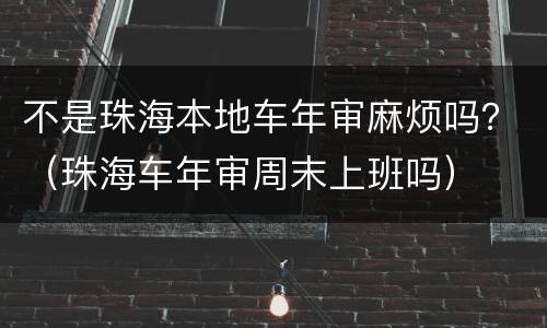 不是珠海本地车年审麻烦吗？（珠海车年审周末上班吗）