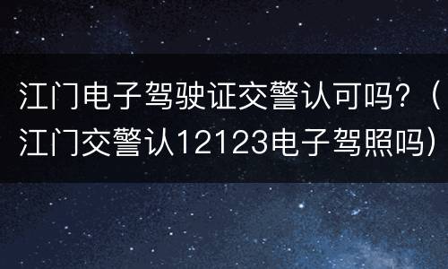 江门电子驾驶证交警认可吗?（江门交警认12123电子驾照吗）