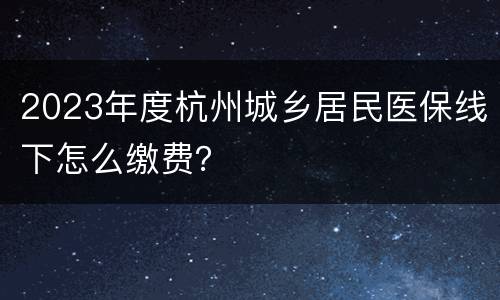 2023年度杭州城乡居民医保线下怎么缴费？