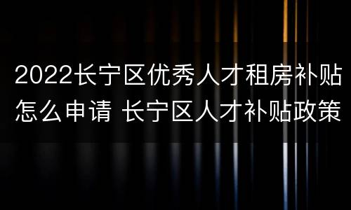 2022长宁区优秀人才租房补贴怎么申请 长宁区人才补贴政策