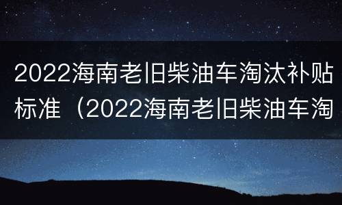 2022海南老旧柴油车淘汰补贴标准（2022海南老旧柴油车淘汰补贴标准是什么）