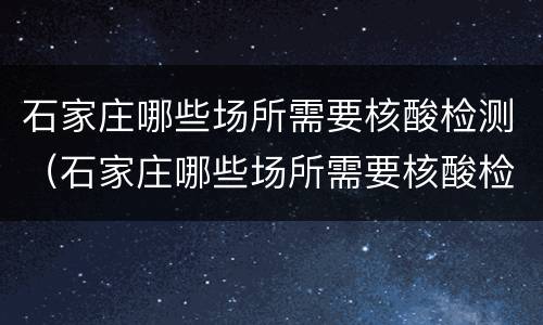 石家庄哪些场所需要核酸检测（石家庄哪些场所需要核酸检测报告）